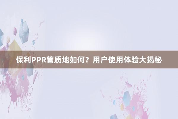 保利PPR管质地如何？用户使用体验大揭秘